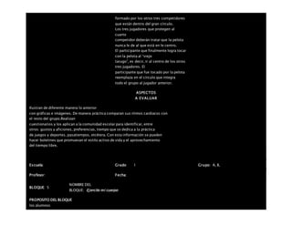 formado por los otros tres competidores
que están dentro del gran círculo.
Los tres jugadores que protegen al
cuarto
competidor deberán tratar que la pelota
nunca le de al que está en le centro.
El participante que finalmente logra tocar
con la pelota al “viejo
tarugo”, es decir, ir al centro de los otros
tres jugadores. El
participante que fue tocado por la pelota
reemplaza en el círculo que integra
todo el grupo al jugador anterior.
ASPECTOS
A EVALUAR
Ilustran de diferente manera lo anterior
con gráficas e imágenes. De manera práctica comparan sus ritmos cardiacos con
el resto del grupo.Realizan
cuestionarios y los aplican a la comunidad escolar para identificar, entre
otros: gustos y aficiones, preferencias, tiempo que se dedica a la práctica
de juegos y deportes, pasatiempos, etcétera. Con esta información se pueden
hacer boletines que promuevan el estilo activo de vida y el aprovechamiento
del tiempo libre.
Escuela: Grado 1 Grupo: A, B,
Profesor: Fecha:
BLOQUE: 5
NOMBRE DEL
BLOQUE: Ejercito mi cuerpo
PROPOSITO DEL BLOQUE
los alumnos
 