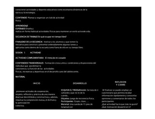 conocieron actividades y deportes educativos como escenarios dinámicos de la
táctica y la estrategia.
CONTENIDO Planear y organizar un club de actividad
física.
APRENDIZAJE
ESPERADO Diseña y
realiza en forma habitual actividades físicas para mantener un estilo activode vida.
SECUENCIA DE TRABAJO En qué ocupar mi tiempo libre?
FINALIDAD DE LA SECUENCIA motivar a los alumnos a que tomen la
iniciativa para construir y presentar ordenadamente algunas tareas y
aplicarlas tanto dentro de la escuela como fuera de ella en su tiempo libre.
SESION: 5 ACTIVIDAD
ACTIVIDAD COMPLEMENTARIA El ritmo de mi corazón
CONTENIDOS TRANSVERSALES Formación cívica y ética: condiciones y disposiciones del
individuo que posibilitan la
convivencia. La función de las actividades
físicas, recreativas y deportivas en el desarrollo sano del adolescente.
MATERIAL
INICIO DESARROLLO
REFLEXION
Y CIERRE
promover actitudes de cooperación,
respeto, reflexión y práctica de una manera
deactuar desinhibida y constructiva y, además,
impulsar la comprensión mutua, el disfrute y
la participación
colectiva.
ESQUIVA EL TIRODefinición: Se trata de ir
saltando y que no te de la
cuerda..
Objetivo: Juego de resistencia física.
Participantes: Grupo, clase,….
Material: Una cuerda de 15 pies de
longitud con
Al finalizar se puede emplear un
cuestionario que permita recabar
información rápidamente y conocerlas
opiniones y comentarios de todos los
participantes:
¿Qué actividad fue la que más te gustó?
¿Qué motivación despertó en ti?
 