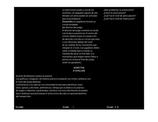 un peso liviano atado a uno de los
extremos. Un pequeño saquito de tela
llenado con arena puede ser utilizado
para este propósito.
Desarrollo:Los jugadores forman un
círculo alrededor
del director del juego.
El director del juego sostiene la cuerda
con el peso ya puesto en el centro del
círculo. Deberá mover la cuerda a fin
de describir con ella un círculo que vaya
a una altura por debajo del nivel
de las rodillas de los muchachos que
integran el círculo. Los jugadores deben
saltar a medida que la cuerda va
tratando de pasar al otro lado. Los
muchachos que tengan menos fallos o
puntos en contra al final del juego,
serán los ganadores.
¿Qué problemas se presentaron?
¿Cómo lo solucionaron?
¿Cuál fue el nivel de participación?
¿Cuál fue el nivel de implicación?
ASPECTOS
A EVALUAR
Ilustran de diferente manera lo anterior
con gráficas e imágenes. De manera práctica comparan sus ritmos cardiacos con
el resto del grupo.Realizan
cuestionarios y los aplican a la comunidad escolar para identificar, entre
otros: gustos y aficiones, preferencias, tiempo que se dedica a la práctica
de juegos y deportes, pasatiempos, etcétera. Con esta información se pueden
hacer boletines que promuevan el estilo activo de vida y el aprovechamiento
del tiempo libre.
Escuela: Grado 1 Grupo: A, B,
 
