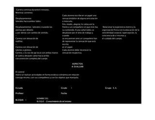  Carrera continua durante 6 minutos.
 Mientras corremos:
–
Desplazamientos
laterales hacia ambos lados.
–
Desplazamientos laterales cruzando las
piernas por delante
y por detrás con cambio de sentido.
–
Carrera con elevación de
rodillas.
–
Carrera con elevación de
talones a glúteos.
Carrera, a la voz de ya tocar con ambas manos
el suelo y después saltar hacia arriba
con extensión completa del cuerpo
Cada alumno escribe en un papel una
sensación(dolor de alguna articulación
o músculo,
frío, miedo, alegría), lo coloca en la
frente a un compañero sin que éste lea
su contenido. A una señal todos se
desplazan por el área de trabajo y
cuando
se encuentren ante un compañero han
de representar la sensación que está
escrita
en el papel.
Cada alumno debe reconocer la
sensación respectiva.
Relacionar la experiencia motriz y la
vigorización física con la educación de la
sensibilidad corporal, lapercepción, la
conciencia de sí mismos y
el cuidado del cuerpo.
ASPECTOS
A EVALUAR
El control
motriz al realizar actividades en forma estática o dinámica en relación
consigo mismo, con sus compañeros y con los objetos que manipula.
Escuela: Grado 1 Grupo: A, B,
Profesor: Fecha:
BLOQUE: 1
NOMBRE DEL
BLOQUE: Conocimiento de mí mismo
 