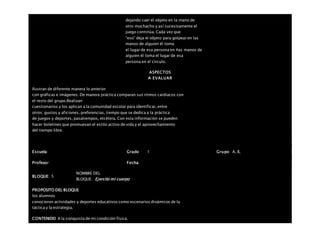 dejando caer el objeto en la mano de
otro muchacho y así sucesivamente el
juego continúa. Cada vez que
“eso” deja el objeto para golpear en las
manos de alguien él toma
el lugar de esa persona en ñas manos de
alguien él toma el lugar de esa
persona en el círculo.
ASPECTOS
A EVALUAR
Ilustran de diferente manera lo anterior
con gráficas e imágenes. De manera práctica comparan sus ritmos cardiacos con
el resto del grupo.Realizan
cuestionarios y los aplican a la comunidad escolar para identificar, entre
otros: gustos y aficiones, preferencias, tiempo que se dedica a la práctica
de juegos y deportes, pasatiempos, etcétera. Con esta información se pueden
hacer boletines que promuevan el estilo activo de vida y el aprovechamiento
del tiempo libre.
Escuela: Grado 1 Grupo: A, B,
Profesor: Fecha:
BLOQUE: 5
NOMBRE DEL
BLOQUE: Ejercito mi cuerpo
PROPOSITO DEL BLOQUE
los alumnos
conocieron actividades y deportes educativos como escenarios dinámicos de la
táctica y la estrategia.
CONTENIDO A la conquista de mi condición física.
 