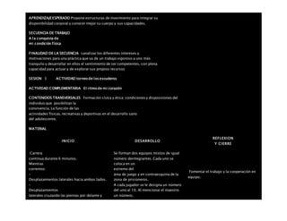 APRENDIZAJEESPERADO Propone estructuras de movimiento para integrar su
disponibilidad corporal y conocer mejor su cuerpo y sus capacidades.
SECUENCIA DE TRABAJO
A la conquista de
mi condición física
FINALIDAD DE LA SECUENCIA canalizar los diferentes intereses y
motivaciones para una práctica que va de un trabajo vigoroso a uno más
tranquilo y desarrollar en ellos el sentimiento de ser competentes, con plena
capacidad para actuar y de explorar sus propios recursos
SESION: 3 ACTIVIDAD torneo de los escuderos
ACTIVIDAD COMPLEMENTARIA El ritmo de mi corazón
CONTENIDOS TRANSVERSALES Formación cívica y ética: condiciones y disposiciones del
individuo que posibilitan la
convivencia. La función de las
actividades físicas, recreativas y deportivas en el desarrollo sano
del adolescente.
MATERIAL
INICIO DESARROLLO
REFLEXION
Y CIERRE
 Carrera
continua durante 6 minutos.
 Mientras
corremos:
–
Desplazamientos laterales hacia ambos lados.
–
Desplazamientos
laterales cruzando las piernas por delante y
Se forman dos equipos mixtos de igual
número deintegrantes. Cada uno se
coloca en un
extremo del
área de juego y en contraesquina de la
zona de prisioneros.
A cada jugador se le designa un número
del uno al 10. Al mencionar el maestro
un número,
Fomentar el trabajo y la cooperación en
equipo.
 