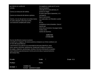 por detrás con cambio de
sentido.
–
Carrera con elevación de rodillas.
–
Carrera con elevación de talones a glúteos.
–
Carrera, a la voz de ya tocar con ambas manos
el suelo y después saltar hacia arriba
con extensión completa del cuerpo.
los jugadores citados por él corren
hacia el banderín
colocado en el centro del área. El
primero en llegar
lo toma y persigue al oponente, si lo
consigue lo
hace su prisionero.
Los capturados son liberados cuando
uno
de sus
compañeros toma la bandera. Gana el
equipo que
tome más prisioneros. Se juegan tantas
rondas como
número de alumnos.
ASPECTOS
A EVALUAR
Ilustran de diferente manera lo anterior
con gráficas e imágenes. De manera práctica comparan sus ritmos cardiacos con
el resto del grupo.Realizan
cuestionarios y los aplican a la comunidad escolar para identificar, entre
otros: gustos y aficiones, preferencias, tiempo que se dedica a la práctica
de juegos y deportes, pasatiempos, etcétera. Con esta información se pueden
hacer boletines que promuevan el estilo activo de vida y el aprovechamiento
del tiempo libre.
Escuela: Grado 1 Grupo: A, B,
Profesor: Fecha:
BLOQUE: 5
NOMBRE DEL
BLOQUE: Ejercito mi cuerpo
 