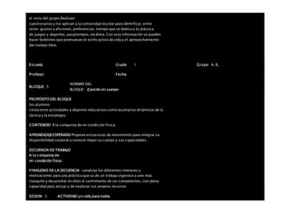 el resto del grupo.Realizan
cuestionarios y los aplican a la comunidad escolar para identificar, entre
otros: gustos y aficiones, preferencias, tiempo que se dedica a la práctica
de juegos y deportes, pasatiempos, etcétera. Con esta información se pueden
hacer boletines que promuevan el estilo activo de vida y el aprovechamiento
del tiempo libre.
Escuela: Grado 1 Grupo: A, B,
Profesor: Fecha:
BLOQUE: 5
NOMBRE DEL
BLOQUE: Ejercito mi cuerpo
PROPOSITO DEL BLOQUE
los alumnos
conocieron actividades y deportes educativos como escenarios dinámicos de la
táctica y la estrategia.
CONTENIDO A la conquista de mi condición física.
APRENDIZAJEESPERADO Propone estructuras de movimiento para integrar su
disponibilidad corporal y conocer mejor su cuerpo y sus capacidades.
SECUENCIA DE TRABAJO
A la conquista de
mi condición física
FINALIDAD DE LA SECUENCIA canalizar los diferentes intereses y
motivaciones para una práctica que va de un trabajo vigoroso a uno más
tranquilo y desarrollar en ellos el sentimiento de ser competentes, con plena
capacidad para actuar y de explorar sus propios recursos
SESION: 5 ACTIVIDAD un rally para todos
 