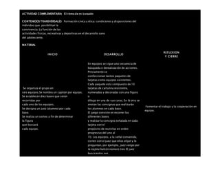 ACTIVIDAD COMPLEMENTARIA El ritmo de mi corazón
CONTENIDOS TRANSVERSALES Formación cívica y ética: condiciones y disposiciones del
individuo que posibilitan la
convivencia. La función de las
actividades físicas, recreativas y deportivas en el desarrollo sano
del adolescente.
MATERIAL
INICIO DESARROLLO
REFLEXION
Y CIERRE
Se organiza el grupo en
seis equipos.Se nombra un capitán por equipo.
Se establecen diez bases que serán
recorridas por
cada uno de los equipos.
Se designa un juez (alumno) por cada
base.
Se realiza un sorteo a fin de determinar
la figura
que buscará
cada equipo.
En equipos se sigue una secuencia de
búsqueda o derealización de acciones.
Previamente se
confeccionan tantos paquetes de
tarjetas como equipos existentes.
Cada paquete está compuesto de 10
tarjetas de cartulina resistente,
numeradas y decoradas con una figura
o
dibujo en una de sus caras. En la otra se
anotan las consignas que realizarán
los alumnos en cada base.
El juego consiste en recorrer las
diferentes bases
y realizar la consigna señalada en cada
tarjeta con el
propósito de reunirlas en orden
progresivo del uno al
10. Los equipos, a la señal convenida,
corren con el juez que ellos elijan y le
preguntan, por ejemplo, juez vengo por
la tarjeta halcón número tres El juez
busca entre sus
Fomentar el trabajo y la cooperación en
equipo.
 