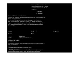 tarjetas y, si la tiene, entrega la
correspondiente para que el equipo
realice la consigna que en ella se
encuentra.
ASPECTOS
A EVALUAR
Ilustran de diferente manera lo anterior
con gráficas e imágenes. De manera práctica comparan sus ritmos cardiacos con
el resto del grupo.Realizan
cuestionarios y los aplican a la comunidad escolar para identificar, entre
otros: gustos y aficiones, preferencias, tiempo que se dedica a la práctica
de juegos y deportes, pasatiempos, etcétera. Con esta información se pueden
hacer boletines que promuevan el estilo activo de vida y el aprovechamiento
del tiempo libre.
Escuela: Grado 1 Grupo: A, B,
Profesor: Fecha:
BLOQUE: 5
NOMBRE DEL
BLOQUE: Ejercito mi cuerpo
PROPOSITO DEL BLOQUE
los alumnos
conocieron actividades y deportes educativos como escenarios dinámicos de la
táctica y la estrategia.
CONTENIDO A la conquista de mi condición física.
APRENDIZAJEESPERADO Propone estructuras de movimiento para integrar su
disponibilidad corporal y conocer mejor su cuerpo y sus capacidades.
 
