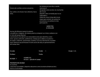 –
Ponerse de cuclillas y estirar una pierna.
–
Dar vueltas a los brazos hacia delante y hacia
atrás.
los números en voz alta y cuando
mencione el
designado como secreto, los muchachos
del círculo
pequeño salen corriendo para no ser
capturados y
tratan de cruzar la línea del círculo
mayor para evitarlo. Se cuentan los
prisioneros y se cambia el rol de
participación.
ASPECTOS
A EVALUAR
Ilustran de diferente manera lo anterior
con gráficas e imágenes. De manera práctica comparan sus ritmos cardiacos con
el resto del grupo.Realizan
cuestionarios y los aplican a la comunidad escolar para identificar, entre
otros: gustos y aficiones, preferencias, tiempo que se dedica a la práctica
de juegos y deportes, pasatiempos, etcétera. Con esta información se pueden
hacer boletines que promuevan el estilo activo de vida y el aprovechamiento
del tiempo libre.
Escuela: Grado 1 Grupo: A, B,
Profesor: Fecha:
BLOQUE: 5
NOMBRE DEL
BLOQUE: Ejercito mi cuerpo
PROPOSITO DEL BLOQUE
los alumnos
conocieron actividades y deportes educativos como escenarios dinámicos de la
táctica y la estrategia.
 