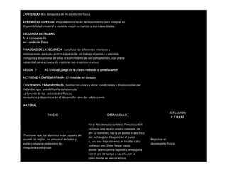 CONTENIDO A la conquista de mi condición física.
APRENDIZAJEESPERADO Propone estructuras de movimiento para integrar su
disponibilidad corporal y conocer mejor su cuerpo y sus capacidades.
SECUENCIA DE TRABAJO
A la conquista de
mi condición física
FINALIDAD DE LA SECUENCIA canalizar los diferentes intereses y
motivaciones para una práctica que va de un trabajo vigoroso a uno más
tranquilo y desarrollar en ellos el sentimiento de ser competentes, con plena
capacidad para actuar y de explorar sus propios recursos
SESION: 7 ACTIVIDAD juego de la piedra redonda o temalacachtli
ACTIVIDAD COMPLEMENTARIA El ritmo de mi corazón
CONTENIDOS TRANSVERSALES Formación cívica y ética: condiciones y disposiciones del
individuo que posibilitan la convivencia.
La función de las actividades físicas,
recreativas y deportivas en el desarrollo sano del adolescente.
MATERIAL
INICIO DESARROLLO
REFLEXION
Y CIERRE
Promover que los alumnos sean capaces de
asumir las reglas, no provocar enfados y
evitar comparacionesentre los
integrantes del grupo
En el Ahuitemalacachtle o Temalacachtli
se lanza una teja (o piedra redonda, de
ahí su nombre), hacia un punto específico
del rectángulo dibujado en el suelo
y, una vez logrado esto, el tirador salta
sobre un pie. Debe llegar hasta
donde se encuentra la piedra, empujarla
con el pie de apoyo y sacarla por la
línea donde se realizó el tiro
Registrar el
desempeño fisico
 