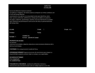 ASPECTOS
A EVALUAR
Ilustran de diferente manera lo anterior
con gráficas e imágenes. De manera práctica comparan sus ritmos cardiacos con
el resto del grupo.Realizan
cuestionarios y los aplican a la comunidad escolar para identificar, entre
otros: gustos y aficiones, preferencias, tiempo que se dedica a la práctica
de juegos y deportes, pasatiempos, etcétera. Con esta información se pueden
hacer boletines que promuevan el estilo activo de vida y el aprovechamiento
del tiempo libre.
Escuela: Grado 1 Grupo: A, B,
Profesor: Fecha:
BLOQUE: 5
NOMBRE DEL
BLOQUE: Ejercito mi cuerpo
PROPOSITO DEL BLOQUE
los alumnos
conocieron actividades y deportes educativos como escenarios dinámicos de la
táctica y la estrategia.
CONTENIDO A la conquista de mi condición física.
APRENDIZAJEESPERADO Propone estructuras de movimiento para integrar su
disponibilidad corporal y conocer mejor su cuerpo y sus capacidades.
SECUENCIA DE TRABAJO
A la conquista de
mi condición física
FINALIDAD DE LA SECUENCIA canalizar los diferentes intereses y
motivaciones para una práctica que va de un trabajo vigoroso a uno más
 