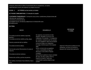 tranquilo y desarrollar en ellos el sentimiento de ser competentes, con plena
capacidad para actuar y de explorar sus propios recursos
SESION: 8 ACTIVIDAD Los dos tercios y el entero
ACTIVIDAD COMPLEMENTARIA El ritmo de mi corazón
CONTENIDOS TRANSVERSALES Formación cívica y ética: condiciones y disposiciones del
individuo que posibilitan la
convivencia. La función de las
actividades físicas, recreativas y deportivas en el desarrollo sano
del adolescente.
MATERIAL
INICIO DESARROLLO
REFLEXION
Y CIERRE
–
Circunduccion de los tobillos izquierda,
derecha.-
Circunduccion de los tobillos arriba, abajo.
–
Flexión y extensión de las rodillas.
–
Circunduccion de la cabeza.
–
Con los pies juntos flexionamos el cuerpo al
máximo.
–
Circunduccion de las muñecas.
–
Ponerse de cuclillas y estirar una pierna.
–
Dar vueltas a los brazos hacia delante y hacia
atrás.
Se organiza a los alumnos en dos
equipos, divididos a la vez en tres
subgrupos. Por ejemplo: 15 integrantes
por equipo, compuesto por tres grupos
de cinco jugadores cada uno.Un equipo
conserva a todos sus integrantes
en juego, mientras que el otro equipo
debe
retirar un tercio de sus jugadores
–cinco– enviándolos al lugar de
descanso. A una señal, el equipo
completo
busca llevar la pelota la mayor cantidad
de veces, de ida y vuelta, entre la
línea B y la línea N. Todo esto,
controlando la pelota (objetivo que
pueden
registrar la frecuencia cardiaca en tres
momentos: al iniciar, al concluir y
después del tiempo derecuperación
 