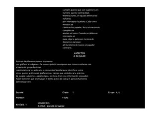 cumplir, puesto que son superiores en
número: quince contra diez).
Mientras tanto, el equipo defensor se
esfuerza
por interceptar la pelota. Cada cinco
minutos se
cambian los papeles. Por cada recorrido
completo se
anotan un tanto. Cuando un defensor
intercepta un
pase, deja la pelota en la zona de
descanso, para que
allí la retome de nuevo un jugador
contrario.
ASPECTOS
A EVALUAR
Ilustran de diferente manera lo anterior
con gráficas e imágenes. De manera práctica comparan sus ritmos cardiacos con
el resto del grupo.Realizan
cuestionarios y los aplican a la comunidad escolar para identificar, entre
otros: gustos y aficiones, preferencias, tiempo que se dedica a la práctica
de juegos y deportes, pasatiempos, etcétera. Con esta información se pueden
hacer boletines que promuevan el estilo activo de vida y el aprovechamiento
del tiempo libre.
Escuela: Grado 1 Grupo: A, B,
Profesor: Fecha:
BLOQUE: 5
NOMBRE DEL
BLOQUE: Ejercito mi cuerpo
 