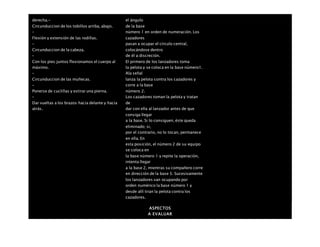 derecha.-
Circunduccion de los tobillos arriba, abajo.
–
Flexión y extensión de las rodillas.
–
Circunduccion de la cabeza.
–
Con los pies juntos flexionamos el cuerpo al
máximo.
–
Circunduccion de las muñecas.
–
Ponerse de cuclillas y estirar una pierna.
–
Dar vueltas a los brazos hacia delante y hacia
atrás.
el ángulo
de la base
número 1 en orden de numeración. Los
cazadores
pasan a ocupar el círculo central,
colocándose dentro
de él a discreción.
El primero de los lanzadores toma
la pelota y se coloca en la base número1.
Ala señal
lanza la pelota contra los cazadores y
corre a la base
número 2.
Los cazadores toman la pelota y tratan
de
dar con ella al lanzador antes de que
consiga llegar
a la base. Si lo consiguen, éste queda
eliminado; si,
por el contrario, no lo tocan, permanece
en ella. En
esta posición, el número 2 de su equipo
se coloca en
la base número 1 y repite la operación,
intenta llegar
a la base 2, mientras su compañero corre
en dirección de la base 3. Sucesivamente
los lanzadores van ocupando por
orden numérico la base número 1 y
desde allí tiran la pelota contra los
cazadores.
ASPECTOS
A EVALUAR
 