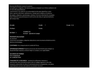 Ilustran de diferente manera lo anterior
con gráficas e imágenes. De manera práctica comparan sus ritmos cardiacos con
el resto del grupo.Realizan
cuestionarios y los aplican a la comunidad escolar para identificar, entre
otros: gustos y aficiones, preferencias, tiempo que se dedica a la práctica
de juegos y deportes, pasatiempos, etcétera. Con esta información se pueden
hacer boletines que promuevan el estilo activo de vida y el aprovechamiento
del tiempo libre.
Escuela: Grado 1 Grupo: A, B,
Profesor: Fecha:
BLOQUE: 5
NOMBRE DEL
BLOQUE: Ejercito mi cuerpo
PROPOSITO DEL BLOQUE
los alumnos
conocieron actividades y deportes educativos como escenarios dinámicos de la
táctica y la estrategia.
CONTENIDO A la conquista de mi condición física.
APRENDIZAJEESPERADO Propone estructuras de movimiento para integrar su
disponibilidad corporal y conocer mejor su cuerpo y sus capacidades.
SECUENCIA DE TRABAJO
A la conquista de
mi condición física
FINALIDAD DE LA SECUENCIA canalizar los diferentes intereses y
motivaciones para una práctica que va de un trabajo vigoroso a uno más
tranquilo y desarrollar en ellos el sentimiento de ser competentes, con plena
capacidad para actuar y de explorar sus propios recursos
 