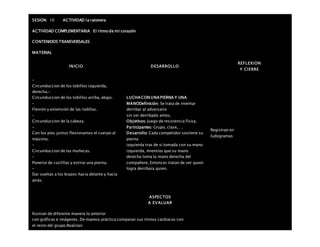 SESION: 10 ACTIVIDAD la ratonera
ACTIVIDAD COMPLEMENTARIA El ritmo de mi corazón
CONTENIDOS TRANSVERSALES
MATERIAL
INICIO DESARROLLO
REFLEXION
Y CIERRE
–
Circunduccion de los tobillos izquierda,
derecha.-
Circunduccion de los tobillos arriba, abajo.
–
Flexión y extensión de las rodillas.
–
Circunduccion de la cabeza.
–
Con los pies juntos flexionamos el cuerpo al
máximo.
–
Circunduccion de las muñecas.
–
Ponerse de cuclillas y estirar una pierna.
–
Dar vueltas a los brazos hacia delante y hacia
atrás.
LUCHA CON UNA PIERNA Y UNA
MANODefinición: Se trata de intentar
derribar al adversario
sin ser derribado antes.
Objetivos: Juego de resistencia física.
Participantes: Grupo, clase,….
Desarrollo: Cada competidor sostiene su
pierna
izquierda tras de sí tomada con su mano
izquierda, mientras que su mano
derecha toma la mano derecha del
compañero. Entonces tratan de ver quien
logra derribara quien.
Registrao en
ludogramas
ASPECTOS
A EVALUAR
Ilustran de diferente manera lo anterior
con gráficas e imágenes. De manera práctica comparan sus ritmos cardiacos con
el resto del grupo.Realizan
 