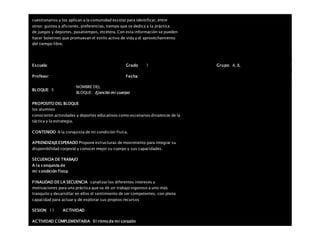 cuestionarios y los aplican a la comunidad escolar para identificar, entre
otros: gustos y aficiones, preferencias, tiempo que se dedica a la práctica
de juegos y deportes, pasatiempos, etcétera. Con esta información se pueden
hacer boletines que promuevan el estilo activo de vida y el aprovechamiento
del tiempo libre.
Escuela: Grado 1 Grupo: A, B,
Profesor: Fecha:
BLOQUE: 5
NOMBRE DEL
BLOQUE: Ejercito mi cuerpo
PROPOSITO DEL BLOQUE
los alumnos
conocieron actividades y deportes educativos como escenarios dinámicos de la
táctica y la estrategia.
CONTENIDO A la conquista de mi condición física.
APRENDIZAJEESPERADO Propone estructuras de movimiento para integrar su
disponibilidad corporal y conocer mejor su cuerpo y sus capacidades.
SECUENCIA DE TRABAJO
A la conquista de
mi condición física
FINALIDAD DE LA SECUENCIA canalizar los diferentes intereses y
motivaciones para una práctica que va de un trabajo vigoroso a uno más
tranquilo y desarrollar en ellos el sentimiento de ser competentes, con plena
capacidad para actuar y de explorar sus propios recursos
SESION: 11 ACTIVIDAD
ACTIVIDAD COMPLEMENTARIA El ritmo de mi corazón
 