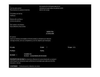 –
Con los pies juntos
flexionamos el cuerpo al máximo.
–
Circunduccion de las
muñecas.
–
Ponerse de cuclillas y
estirar una pierna.
–
Dar vueltas a los brazos
hacia delante y hacia atrás.
Se invierte el rol de participación al
momento en que todas las pelotas estén
dentro de la caja.
ASPECTOS
A EVALUAR
El control
motriz al realizar actividades en forma estática o dinámica en relación
consigo mismo, con sus compañeros y con los objetos que manipula.
Escuela: Grado 1 Grupo: A, B,
Profesor: Fecha:
BLOQUE: 1
NOMBRE DEL
BLOQUE: Conocimiento de mí mismo
PROPOSITO DEL BLOQUE los alumnos refuercen el conocimiento de su cuerpo e
identifiquen los elementos que conforman el concepto que cada uno de ellos
tiene de sí mismo
CONTENIDO . Comunicación y relación con otros.
 