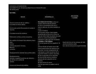 convivencia. La función de las
actividades físicas, recreativas y deportivas en el desarrollo sano
del adolescente.
MATERIAL
INICIO DESARROLLO
REFLEXION
Y CIERRE
–
Flexión y extensión de las rodillas.-
Circunduccion de la cabeza.
–
Con los pies juntos flexionamos el cuerpo al
máximo.
–
Circunduccion de las muñecas.
–
Ponerse de cuclillas y estirar una pierna.
–
Dar vueltas a los brazos hacia delante y hacia
atrás.
 Carrera
continua durante 6 minutos.
 Mientras
corremos:
–
Desplazamientos laterales hacia ambos lados.
–
Desplazamientos
laterales cruzando las piernas por delante y
por detrás con cambio de
sentido.
–
Carrera con elevación de rodillas.
RECOGIDA DE PATATASSe coloca un
número determinado de patatas
en fila y a una distancia de unos 2
metros cada una. Se coloca también un
cesto
a unos 10 metros
de la primera patata. Cada jugador
dispondrá de su fila y de su cesto. Se
trata de meter todas las patatas de cada
dila en su cesto correspondiente
trayendo en cada viaje sólo una patata.
CARRERA A TRES PIERNAS
Se forman grupos de tres jugadores. Se
les
pone en fila de tal manera que el del
centro esté en dirección opuesta a los
otros dos. Los tres componentes de
cada equipo se atan las piernas de la
siguiente manera: la pierna izquierda
del de la izquierda con la izquierda
del otro (el del centro) y la pierna
derecha del de la derecha con la
derecha
del que está en el centro.
Una vez que estén así atados se da la
señal
Hacer una lista con los tiempos de cada
alumno.Comentar cuáles
han sido las sensaciones experimentadas
 