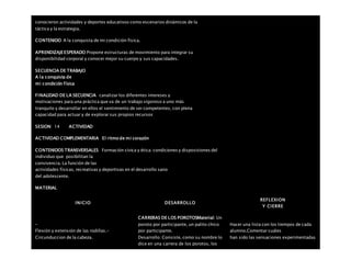 conocieron actividades y deportes educativos como escenarios dinámicos de la
táctica y la estrategia.
CONTENIDO A la conquista de mi condición física.
APRENDIZAJEESPERADO Propone estructuras de movimiento para integrar su
disponibilidad corporal y conocer mejor su cuerpo y sus capacidades.
SECUENCIA DE TRABAJO
A la conquista de
mi condición física
FINALIDAD DE LA SECUENCIA canalizar los diferentes intereses y
motivaciones para una práctica que va de un trabajo vigoroso a uno más
tranquilo y desarrollar en ellos el sentimiento de ser competentes, con plena
capacidad para actuar y de explorar sus propios recursos
SESION: 14 ACTIVIDAD
ACTIVIDAD COMPLEMENTARIA El ritmo de mi corazón
CONTENIDOS TRANSVERSALES Formación cívica y ética: condiciones y disposiciones del
individuo que posibilitan la
convivencia. La función de las
actividades físicas, recreativas y deportivas en el desarrollo sano
del adolescente.
MATERIAL
INICIO DESARROLLO
REFLEXION
Y CIERRE
–
Flexión y extensión de las rodillas.-
Circunduccion de la cabeza.
CARRERAS DE LOS POROTOSMaterial: Un
poroto por participante, un palito chico
por participante.
Desarrollo: Consiste, como su nombre lo
dice en una carrera de los porotos, los
Hacer una lista con los tiempos de cada
alumno.Comentar cuáles
han sido las sensaciones experimentadas
 
