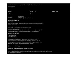hacer boletines que promuevan el estilo activo de vida y el aprovechamiento
del tiempo libre.
Escuela: Grado 1 Grupo: A, B,
Profesor: Fecha:
BLOQUE: 5
NOMBRE DEL
BLOQUE: Ejercito mi cuerpo
PROPOSITO DEL BLOQUE
los alumnos
conocieron actividades y deportes educativos como escenarios dinámicos de la
táctica y la estrategia.
CONTENIDO A la conquista de mi condición física.
APRENDIZAJEESPERADO Propone estructuras de movimiento para integrar su
disponibilidad corporal y conocer mejor su cuerpo y sus capacidades.
SECUENCIA DE TRABAJO
A la conquista de
mi condición física
FINALIDAD DE LA SECUENCIA canalizar los diferentes intereses y
motivaciones para una práctica que va de un trabajo vigoroso a uno más
tranquilo y desarrollar en ellos el sentimiento de ser competentes, con plena
capacidad para actuar y de explorar sus propios recursos
SESION: 15 ACTIVIDAD
ACTIVIDAD COMPLEMENTARIA El ritmo de mi corazón
CONTENIDOS TRANSVERSALES Formación cívica y ética: condiciones y disposiciones del individuo
que posibilitan la convivencia. La
 