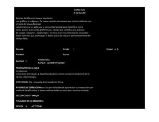 ASPECTOS
A EVALUAR
Ilustran de diferente manera lo anterior
con gráficas e imágenes. De manera práctica comparan sus ritmos cardiacos con
el resto del grupo.Realizan
cuestionarios y los aplican a la comunidad escolar para identificar, entre
otros: gustos y aficiones, preferencias, tiempo que se dedica a la práctica
de juegos y deportes, pasatiempos, etcétera. Con esta información se pueden
hacer boletines que promuevan el estilo activo de vida y el aprovechamiento del
tiempo libre.
Escuela: Grado 1 Grupo: A, B,
Profesor: Fecha:
BLOQUE: 5
NOMBRE DEL
BLOQUE: Ejercito mi cuerpo
PROPOSITO DEL BLOQUE
los alumnos
conocieron actividades y deportes educativos como escenarios dinámicos de la
táctica y la estrategia.
CONTENIDO A la conquista de mi condición física.
APRENDIZAJEESPERADO Mejora las posibilidades de aprovechar su tiempo libre por
medio de la reflexión y el conocimiento de las acciones que reservan la salud.
SECUENCIA DE TRABAJO
FINALIDAD DE LA SECUENCIA
SESION: 16 ACTIVIDAD
 