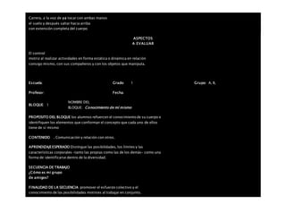 Carrera, a la voz de ya tocar con ambas manos
el suelo y después saltar hacia arriba
con extensión completa del cuerpo
ASPECTOS
A EVALUAR
El control
motriz al realizar actividades en forma estática o dinámica en relación
consigo mismo, con sus compañeros y con los objetos que manipula.
Escuela: Grado 1 Grupo: A, B,
Profesor: Fecha:
BLOQUE: 1
NOMBRE DEL
BLOQUE: Conocimiento de mí mismo
PROPOSITO DEL BLOQUE los alumnos refuercen el conocimiento de su cuerpo e
identifiquen los elementos que conforman el concepto que cada uno de ellos
tiene de sí mismo
CONTENIDO . Comunicación y relación con otros.
APRENDIZAJEESPERADO Distingue las posibilidades, los límites y las
características corporales –tanto las propias como las de los demás– como una
forma de identificarse dentro de la diversidad.
SECUENCIA DE TRABAJO
¿Cómo es mi grupo
de amigos?
FINALIDAD DE LA SECUENCIA promover el esfuerzo colectivo y el
conocimiento de las posibilidades motrices al trabajar en conjunto.
 