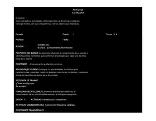 ASPECTOS
A EVALUAR
El control
motriz al realizar actividades en forma estática o dinámica en relación
consigo mismo, con sus compañeros y con los objetos que manipula.
Escuela: Grado 1 Grupo: A, B,
Profesor: Fecha:
BLOQUE: 1
NOMBRE DEL
BLOQUE: Conocimiento de mí mismo
PROPOSITO DEL BLOQUE los alumnos refuercen el conocimiento de su cuerpo e
identifiquen los elementos que conforman el concepto que cada uno de ellos
tiene de sí mismo
CONTENIDO . Comunicación y relación con otros.
APRENDIZAJEESPERADO Distingue las posibilidades, los límites y las
características corporales –tanto las propias como las de los demás– como una
forma de identificarse dentro de la diversidad.
SECUENCIA DE TRABAJO
¿Cómo es mi grupo
de amigos?
FINALIDAD DE LA SECUENCIA promover el esfuerzo colectivo y el
conocimiento de las posibilidades motrices al trabajar en conjunto.
SESION: 11 ACTIVIDAD transporta r al compa ñero
ACTIVIDAD COMPLEMENTARIA Conozco mi frecuencia cardiaca.
CONTENIDOS TRANSVERSALES
 