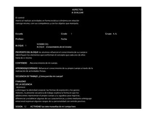 ASPECTOS
A EVALUAR
El control
motriz al realizar actividades en forma estática o dinámica en relación
consigo mismo, con sus compañeros y con los objetos que manipula.
Escuela: Grado 1 Grupo: A, B,
Profesor: Fecha:
BLOQUE: 1
NOMBRE DEL
BLOQUE: Conocimiento de mí mismo
PROPOSITO DEL BLOQUE los alumnos refuercen el conocimiento de su cuerpo e
identifiquen los elementos que conforman el concepto que cada uno de ellos
tiene de sí mismo
CONTENIDO . Reconocimiento de mi cuerpo.
APRENDIZAJEESPERADO Refuerza el conocimiento de su propio cuerpo a través de la
realización de actividades físicas.
SECUENCIA DE TRABAJO ¿Cómo percibo mi cuerpo?
FINALIDAD
DE LA SECUENCIA
reconocer
y distinguir la identidad corporal, las formas de expresión y los gestos
motores, la presente secuencia de trabajo explora la forma en que los
adolescentes representan el propio cuerpo y su agudeza para registrar,
diferenciar y establecer algunas de sus características, y cómo mediante unlenguaje
emocional expresan algunos rasgos de su personalidad con sentido positivo.
SESION: 12 ACTIVIDAD las siete maravillas de mi compa ñero
 