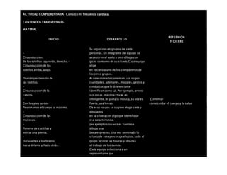 ACTIVIDAD COMPLEMENTARIA Conozco mi frecuencia cardiaca.
CONTENIDOS TRANSVERSALES
MATERIAL
INICIO DESARROLLO
REFLEXION
Y CIERRE
–
Circunduccion
de los tobillos izquierda, derecha.-
Circunduccion de los
tobillos arriba, abajo.
–
Flexión y extensión de
las rodillas.
–
Circunduccion de la
cabeza.
–
Con los pies juntos
flexionamos el cuerpo al máximo.
–
Circunduccion de las
muñecas.
–
Ponerse de cuclillas y
estirar una pierna.
–
Dar vueltas a los brazos
hacia delante y hacia atrás.
Se organizan en grupos de siete
personas. Un integrante del equipo se
acuesta en el suelo y otro dibuja con
gis el contorno de su silueta.Cada equipo
elige
en secreto a uno de los compañeros de
los otros grupos.
Al seleccionarlo comentan sus rasgos,
cualidades, ademanes, modales, gestos y
conductas que lo diferencian e
identifican como tal. Por ejemplo, presta
sus cosas, mastica chicle, es
inteligente, le gusta la música, su voz es
fuerte, usa lentes.
De esos rasgos se sugiere elegir siete y
dibujarlos
en la silueta con algo que identifique
esa característica,
por ejemplo si su voz es fuerte se
dibuja una
boca expresiva. Una vez terminada la
silueta de este personaje elegido, todo el
grupo recorre las figuras y observa
el trabajo de los demás.
Cada equipo selecciona a un
representante que
Comentar
como cuidar el cuerpo y la salud
 