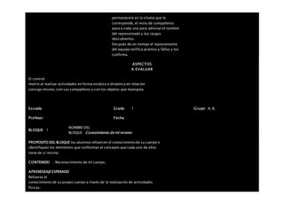 permanecerá en la silueta que le
corresponde, el resto de compañeros
pasa a cada una para adivinar el nombre
del representado y los rasgos
descubiertos.
Después de un tiempo el representante
del equipo verifica aciertos y fallos y los
confirma.
ASPECTOS
A EVALUAR
El control
motriz al realizar actividades en forma estática o dinámica en relación
consigo mismo, con sus compañeros y con los objetos que manipula.
Escuela: Grado 1 Grupo: A, B,
Profesor: Fecha:
BLOQUE: 1
NOMBRE DEL
BLOQUE: Conocimiento de mí mismo
PROPOSITO DEL BLOQUE los alumnos refuercen el conocimiento de su cuerpo e
identifiquen los elementos que conforman el concepto que cada uno de ellos
tiene de sí mismo
CONTENIDO . Reconocimiento de mi cuerpo.
APRENDIZAJEESPERADO
Refuerza el
conocimiento de su propio cuerpo a través de la realización de actividades
físicas.
 