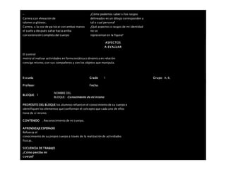 –
Carrera con elevación de
talones a glúteos.
Carrera, a la voz de ya tocar con ambas manos
el suelo y después saltar hacia arriba
con extensión completa del cuerpo
¿Cómo podemos saber si los rasgos
delineados en un dibujo corresponden a
tal o cual persona?
¿Qué aspectos o rasgos de mi identidad
no se
representan en la figura?
ASPECTOS
A EVALUAR
El control
motriz al realizar actividades en forma estática o dinámica en relación
consigo mismo, con sus compañeros y con los objetos que manipula.
Escuela: Grado 1 Grupo: A, B,
Profesor: Fecha:
BLOQUE: 1
NOMBRE DEL
BLOQUE: Conocimiento de mí mismo
PROPOSITO DEL BLOQUE los alumnos refuercen el conocimiento de su cuerpo e
identifiquen los elementos que conforman el concepto que cada uno de ellos
tiene de sí mismo
CONTENIDO . Reconocimiento de mi cuerpo.
APRENDIZAJEESPERADO
Refuerza el
conocimiento de su propio cuerpo a través de la realización de actividades
físicas.
SECUENCIA DE TRABAJO
¿Cómo percibo mi
cuerpo?
 