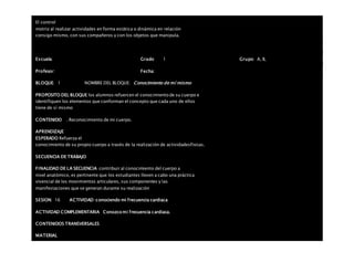 El control
motriz al realizar actividades en forma estática o dinámica en relación
consigo mismo, con sus compañeros y con los objetos que manipula.
Escuela: Grado 1 Grupo: A, B,
Profesor: Fecha:
BLOQUE: 1 NOMBRE DEL BLOQUE: Conocimiento de mí mismo
PROPOSITO DEL BLOQUE los alumnos refuercen el conocimiento de su cuerpo e
identifiquen los elementos que conforman el concepto que cada uno de ellos
tiene de sí mismo
CONTENIDO . Reconocimiento de mi cuerpo.
APRENDIZAJE
ESPERADO Refuerza el
conocimiento de su propio cuerpo a través de la realización de actividadesfísicas.
SECUENCIA DE TRABAJO
FINALIDAD DE LA SECUENCIA contribuir al conocimiento del cuerpo a
nivel anatómico, es pertinente que los estudiantes lleven a cabo una práctica
vivencial de los movimientos articulares, sus componentes y las
manifestaciones que se generan durante su realización
SESION: 16 ACTIVIDAD conociendo mi frecuencia cardiaca
ACTIVIDAD COMPLEMENTARIA Conozco mi frecuencia cardiaca.
CONTENIDOS TRANSVERSALES
MATERIAL
 