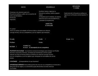 INICIO DESARROLLO
REFLEXION
Y CIERRE
Comentar a los alumnos qué es la
frecuencia cardiaca, cuáles son sus puntos de
toma, posibilidades y
formas de
mejorarla.
localizar, tomar y registrar su
frecuencia cardiaca, radial y yugular
(basal,
al despertar por la mañana, en reposo,
antes de iniciar una actividad física,
y durante la recuperación,
Cada toma de la frecuencia cardiaca se
registra en la ficha de control durante 15
días
ASPECTOS
A EVALUAR
El control
motriz al realizar actividades en forma estática o dinámica en relación
consigo mismo, con sus compañeros y con los objetos que manipula.
Escuela: Grado 1 Grupo: A, B,
Profesor: Fecha:
BLOQUE: 2
NOMBRE DEL
BLOQUE: El desempeño de mis compañeros
PROPOSITO DEL BLOQUE los alumnos conozcan estrategias para manejar con fluidez
distintas situaciones motrices, al tiempo que manifiestan control cuando
realizan acciones en forma estática o dinámica en relación consigo mismos,
con sus compañeros y con los objetos que manipulan en actividades de cancha
propia.
CONTENIDO . ¿Comprendemos lo que hacemos?
APRENDIZAJEESPERADO Intercambia puntos de vista con sus compañeros en torno de la
aplicación de las reglas y su conveniencia para desarrollar acciones motrices
con fluidez.
 