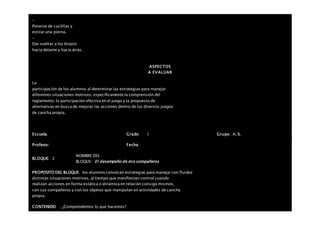 –
Ponerse de cuclillas y
estirar una pierna.
–
Dar vueltas a los brazos
hacia delante y hacia atrás.
ASPECTOS
A EVALUAR
La
participación de los alumnos al determinar las estrategias para manejar
diferentes situaciones motrices, específicamente la comprensión del
reglamento, la participación efectiva en el juego y la propuesta de
alternativas en busca de mejorar las acciones dentro de los diversos juegos
de cancha propia.
Escuela: Grado 1 Grupo: A, B,
Profesor: Fecha:
BLOQUE: 2
NOMBRE DEL
BLOQUE: El desempeño de mis compañeros
PROPOSITO DEL BLOQUE los alumnos conozcan estrategias para manejar con fluidez
distintas situaciones motrices, al tiempo que manifiestan control cuando
realizan acciones en forma estática o dinámica en relación consigo mismos,
con sus compañeros y con los objetos que manipulan en actividades de cancha
propia.
CONTENIDO . ¿Comprendemos lo que hacemos?
 