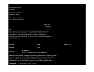 –
Circunduccion de las
muñecas.
–
Ponerse de cuclillas y
estirar una pierna.
–
Dar vueltas a los brazos
hacia delante y hacia atrás.
ASPECTOS
A EVALUAR
La
participación de los alumnos al determinar las estrategias para manejar
diferentes situaciones motrices, específicamente la comprensión del
reglamento, la participación efectiva en el juego y la propuesta de
alternativas en busca de mejorar las acciones dentro de los diversos juegos
de cancha propia.
Escuela: Grado 1 Grupo: A, B,
Profesor: Fecha:
BLOQUE: 2
NOMBRE DEL
BLOQUE: El desempeño de mis compañeros
PROPOSITO DEL BLOQUE los alumnos conozcan estrategias para manejar con fluidez
distintas situaciones motrices, al tiempo que manifiestan control cuando realizan
acciones en forma estática o dinámica en relación consigo mismos, con sus
compañeros y con los objetos que manipulan en actividades de cancha propia.
CONTENIDO . ¿Comprendemos lo que hacemos?
 