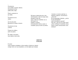 –
Circunduccion
de los tobillos izquierda, derecha.-
Circunduccion de los
tobillos arriba, abajo.
–
Flexión y extensión de
las rodillas.
–
Circunduccion de la
cabeza.
–
Con los pies juntos
flexionamos el cuerpo al máximo.
–
Circunduccion de las
muñecas.
–
Ponerse de cuclillas y
estirar una pierna.
–
Dar vueltas a los brazos
hacia delante y hacia atrás.
Del grupo se seleccionan dos o tres
alumnosquienes serán las brujas; éstos
persiguen al resto del
grupo y tratan de convertirlos con un
solo toque en la
espalda en estatuas,
el encantamiento termina cuando un
compañero pasa por entre sus piernas.
Comentar, al concluir cada fase, lo
siguiente:¿Logramos comunicarnos?,
¿cómo fue?
De los aprendizajes obtenidos, ¿cuál es
el más sobresaliente?
¿Qué más podemos aprender?
Todo esto, ¿para qué nos puede servir?
¿Cómo contribuyó el movimiento de las
manos a nuestro reconocimiento como
individuos?
ASPECTOS
A EVALUAR
El control
motriz al realizar actividades en forma estática o dinámica en relación
consigo mismo, con sus compañeros y con los objetos que manipula.
 