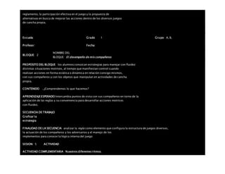 reglamento, la participación efectiva en el juego y la propuesta de
alternativas en busca de mejorar las acciones dentro de los diversos juegos
de cancha propia.
Escuela: Grado 1 Grupo: A, B,
Profesor: Fecha:
BLOQUE: 2
NOMBRE DEL
BLOQUE: El desempeño de mis compañeros
PROPOSITO DEL BLOQUE los alumnos conozcan estrategias para manejar con fluidez
distintas situaciones motrices, al tiempo que manifiestan control cuando
realizan acciones en forma estática o dinámica en relación consigo mismos,
con sus compañeros y con los objetos que manipulan en actividades de cancha
propia.
CONTENIDO . ¿Comprendemos lo que hacemos?
APRENDIZAJEESPERADO Intercambia puntos de vista con sus compañeros en torno de la
aplicación de las reglas y su conveniencia para desarrollar acciones motrices
con fluidez.
SECUENCIA DE TRABAJO
Graficar la
estrategia
FINALIDAD DE LA SECUENCIA analizar la regla como elemento que configura la estructura de juegos diversos,
la actuación de los compañeros y los adversarios y el manejo de los
implementos para conocer la lógica interna del juego
SESION: 5 ACTIVIDAD
ACTIVIDAD COMPLEMENTARIA Nuestros diferentes ritmos.
 