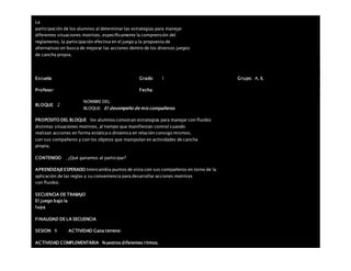La
participación de los alumnos al determinar las estrategias para manejar
diferentes situaciones motrices, específicamente la comprensión del
reglamento, la participación efectiva en el juego y la propuesta de
alternativas en busca de mejorar las acciones dentro de los diversos juegos
de cancha propia.
Escuela: Grado 1 Grupo: A, B,
Profesor: Fecha:
BLOQUE: 2
NOMBRE DEL
BLOQUE: El desempeño de mis compañeros
PROPOSITO DEL BLOQUE los alumnos conozcan estrategias para manejar con fluidez
distintas situaciones motrices, al tiempo que manifiestan control cuando
realizan acciones en forma estática o dinámica en relación consigo mismos,
con sus compañeros y con los objetos que manipulan en actividades de cancha
propia.
CONTENIDO . ¿Qué ganamos al participar?
APRENDIZAJEESPERADO Intercambia puntos de vista con sus compañeros en torno de la
aplicación de las reglas y su conveniencia para desarrollar acciones motrices
con fluidez.
SECUENCIA DE TRABAJO
El juego bajo la
lupa
FINALIDAD DE LA SECUENCIA
SESION: 9 ACTIVIDAD Gana terreno
ACTIVIDAD COMPLEMENTARIA Nuestros diferentes ritmos.
 