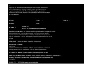 La
participación de los alumnos al determinar las estrategias para manejar
diferentes situaciones motrices, específicamente la comprensión del
reglamento, la participación efectiva en el juego y la propuesta de
alternativas en busca de mejorar las acciones dentro de los diversos juegos
de cancha propia.
Escuela: Grado 1 Grupo: A, B,
Profesor: Fecha:
BLOQUE: 2
NOMBRE DEL
BLOQUE: El desempeño de mis compañeros
PROPOSITO DEL BLOQUE los alumnos conozcan estrategias para manejar con fluidez
distintas situaciones motrices, al tiempo que manifiestan control cuando
realizan acciones en forma estática o dinámica en relación consigo mismos,
con sus compañeros y con los objetos que manipulan en actividades de cancha
propia.
CONTENIDO . Juegos de cancha propia con implementos.
APRENDIZAJEESPERADO
Manifiesta
control motor al realizar cometidos en forma estática o dinámica en relación
consigo mismo, con sus compañeros y con los objetos que manipula.
SECUENCIA DE TRABAJO ¿Cómo veo a mis compañeros y cómo me ven?
FINALIDAD DE LA SECUENCIA Manifiesta control motor al realizar cometidos en forma estática o
dinámica en relación consigo mismo, con sus compañeros y con los objetos que
manipula.
SESION: 10 ACTIVIDAD juegos de cancha propia
 