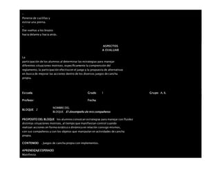 –
Ponerse de cuclillas y
estirar una pierna.
–
Dar vueltas a los brazos
hacia delante y hacia atrás.
ASPECTOS
A EVALUAR
La
participación de los alumnos al determinar las estrategias para manejar
diferentes situaciones motrices, específicamente la comprensión del
reglamento, la participación efectiva en el juego y la propuesta de alternativas
en busca de mejorar las acciones dentro de los diversos juegos de cancha
propia.
Escuela: Grado 1 Grupo: A, B,
Profesor: Fecha:
BLOQUE: 2
NOMBRE DEL
BLOQUE: El desempeño de mis compañeros
PROPOSITO DEL BLOQUE los alumnos conozcan estrategias para manejar con fluidez
distintas situaciones motrices, al tiempo que manifiestan control cuando
realizan acciones en forma estática o dinámica en relación consigo mismos,
con sus compañeros y con los objetos que manipulan en actividades de cancha
propia.
CONTENIDO . Juegos de cancha propia con implementos.
APRENDIZAJEESPERADO
Manifiesta
 