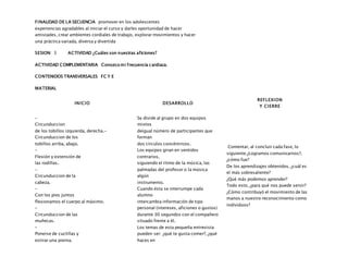 FINALIDAD DE LA SECUENCIA promover en los adolescentes
experiencias agradables al iniciar el curso y darles oportunidad de hacer
amistades, crear ambientes cordiales de trabajo, explorar movimientos y hacer
una práctica variada, diversa y divertida
SESION: 3 ACTIVIDAD ¿Cuáles son nuestras aficiones?
ACTIVIDAD COMPLEMENTARIA Conozco mi frecuencia cardiaca.
CONTENIDOS TRANSVERSALES FC Y E
MATERIAL
INICIO DESARROLLO
REFLEXION
Y CIERRE
–
Circunduccion
de los tobillos izquierda, derecha.-
Circunduccion de los
tobillos arriba, abajo.
–
Flexión y extensión de
las rodillas.
–
Circunduccion de la
cabeza.
–
Con los pies juntos
flexionamos el cuerpo al máximo.
–
Circunduccion de las
muñecas.
–
Ponerse de cuclillas y
estirar una pierna.
Se divide al grupo en dos equipos
mixtos
deigual número de participantes que
forman
dos círculos concéntricos.
Los equipos giran en sentidos
contrarios,
siguiendo el ritmo de la música, las
palmadas del profesor o la música
algún
instrumento.
Cuando ésta se interrumpe cada
alumno
intercambia información de tipo
personal (intereses, aficiones o gustos)
durante 30 segundos con el compañero
situado frente a él.
Los temas de esta pequeña entrevista
pueden ser: ¿qué te gusta comer?, ¿qué
haces en
Comentar, al concluir cada fase, lo
siguiente:¿Logramos comunicarnos?,
¿cómo fue?
De los aprendizajes obtenidos, ¿cuál es
el más sobresaliente?
¿Qué más podemos aprender?
Todo esto, ¿para qué nos puede servir?
¿Cómo contribuyó el movimiento de las
manos a nuestro reconocimiento como
individuos?
 