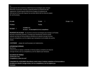 La
participación de los alumnos al determinar las estrategias para manejar
diferentes situaciones motrices, específicamente la comprensión del
reglamento, la participación efectiva en el juego y la propuesta de
alternativas en busca de mejorar las acciones dentro de los diversos juegos
de cancha propia.
Escuela: Grado 1 Grupo: A, B,
Profesor: Fecha:
BLOQUE: 2
NOMBRE DEL
BLOQUE: El desempeño de mis compañeros
PROPOSITO DEL BLOQUE los alumnos conozcan estrategias para manejar con fluidez
distintas situaciones motrices, al tiempo que manifiestan control cuando
realizan acciones en forma estática o dinámica en relación consigo mismos,
con sus compañeros y con los objetos que manipulan en actividades de cancha
propia.
CONTENIDO . Juegos de cancha propia con implementos.
APRENDIZAJEESPERADO
Manifiesta
control motor al realizar cometidos en forma estática o dinámica en relación
consigo mismo, con sus compañeros y con los objetos que manipula.
SECUENCIA DE TRABAJO
¿Cómo veo a mis
compañeros y cómo me ven?
FINALIDAD DE LA SECUENCIA Manifiesta control motor al realizar cometidos en forma estática o
dinámica en relación consigo mismo, con sus compañeros y con los objetos que
manipula.
 