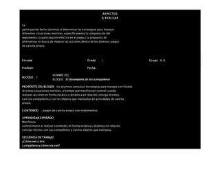 ASPECTOS
A EVALUAR
La
participación de los alumnos al determinar las estrategias para manejar
diferentes situaciones motrices, específicamente la comprensión del
reglamento, la participación efectiva en el juego y la propuesta de
alternativas en busca de mejorar las acciones dentro de los diversos juegos
de cancha propia.
Escuela: Grado 1 Grupo: A, B,
Profesor: Fecha:
BLOQUE: 2
NOMBRE DEL
BLOQUE: El desempeño de mis compañeros
PROPOSITO DEL BLOQUE los alumnos conozcan estrategias para manejar con fluidez
distintas situaciones motrices, al tiempo que manifiestan control cuando
realizan acciones en forma estática o dinámica en relación consigo mismos,
con sus compañeros y con los objetos que manipulan en actividades de cancha
propia.
CONTENIDO . Juegos de cancha propia con implementos.
APRENDIZAJEESPERADO
Manifiesta
control motor al realizar cometidos en forma estática o dinámica en relación
consigo mismo, con sus compañeros y con los objetos que manipula.
SECUENCIA DE TRABAJO
¿Cómo veo a mis
compañeros y cómo me ven?
 