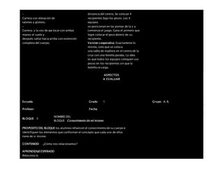 –
Carrera con elevación de
talones a glúteos.
–
Carrera, a la voz de ya tocar con ambas
manos el suelo y
después saltar hacia arriba con extensión
completa del cuerpo.
distancia del centro. Se colocan 4
recipientes bajo los pesos. Los 4
equipos
se posicionan en las puntas de la x y
comienza el juego. Gana el primero que
logre colocar el peso dentro de su
recipiente.
Version cooperativa: Exactamente lo
mismo, solo que se coloca
una tabla de madrera en el centro de la
cruz con una botella parada. La idea
es que todos los equipos coloquen sus
pesos en los recipientes sin que la
botella se caiga.
ASPECTOS
A EVALUAR
Escuela: Grado 1 Grupo: A, B,
Profesor: Fecha:
BLOQUE: 3
NOMBRE DEL
BLOQUE: Conocimiento de mí mismo
PROPOSITO DEL BLOQUE los alumnos refuercen el conocimiento de su cuerpo e
identifiquen los elementos que conforman el concepto que cada uno de ellos
tiene de sí mismo
CONTENIDO . ¿Cómo nos relacionamos?
APRENDIZAJEESPERADO
Relaciona la
 