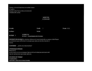 –
Carrera, a la voz de ya tocar con ambas manos
el suelo y
después saltar hacia arriba con extensión
completa del cuerpo.
ASPECTOS
A EVALUAR
Escuela: Grado 1 Grupo: A, B,
Profesor: Fecha:
BLOQUE: 3
NOMBRE DEL
BLOQUE: Conocimiento de mí mismo
PROPOSITO DEL BLOQUE los alumnos refuercen el conocimiento de su cuerpo e identifiquen
los elementos que conforman el concepto que cada uno de ellos tiene de sí
mismo
CONTENIDO . ¿Cómo nos relacionamos?
APRENDIZAJEESPERADO
Relaciona la
acción motriz con las estrategias lógicas de la actividad para percatarse del
tipo de realizaciones que exige cada una.
SECUENCIA DE TRABAJO
Cooperacióny
oposición: caras de la misma moneda.
 