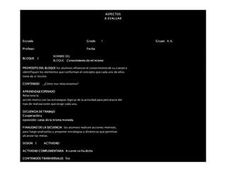 ASPECTOS
A EVALUAR
Escuela: Grado 1 Grupo: A, B,
Profesor: Fecha:
BLOQUE: 3
NOMBRE DEL
BLOQUE: Conocimiento de mí mismo
PROPOSITO DEL BLOQUE los alumnos refuercen el conocimiento de su cuerpo e
identifiquen los elementos que conforman el concepto que cada uno de ellos
tiene de sí mismo
CONTENIDO . ¿Cómo nos relacionamos?
APRENDIZAJEESPERADO
Relaciona la
acción motriz con las estrategias lógicas de la actividad para percatarse del
tipo de realizaciones que exige cada una.
SECUENCIA DE TRABAJO
Cooperacióny
oposición: caras de la misma moneda.
FINALIDAD DE LA SECUENCIA los alumnos realicen acciones motrices,
para luego analizarlas y proponer estrategias y dinámicas que permitan
alcanzar las metas.
SESION: 5 ACTIVIDAD
ACTIVIDAD COMPLEMENTARIA A correr se ha dicho
CONTENIDOS TRANSVERSALES fce
 