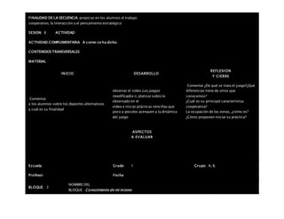 FINALIDAD DE LA SECUENCIA propiciar en los alumnos el trabajo
cooperativo, la interacción y el pensamiento estratégico
SESION: 8 ACTIVIDAD
ACTIVIDAD COMPLEMENTARIA A correr se ha dicho.
CONTENIDOS TRANSVERSALES
MATERIAL
INICIO DESARROLLO
REFLEXION
Y CIERRE
Comentar
a los alumnos sobre los deportes alternativos
y cuál es su finalidad
observar el video Los juegos
modificados ii, platicar sobre lo
observado en el
video e iniciar prácticas sencillas que
poco a pocolos acerquen a la dinámica
del juego
Comentar ¿De qué se trata el juego?¿Qué
diferencias tiene de otros que
conocemos?
¿Cuál es su principal característica
cooperativa?
La ocupación de las zonas, ¿cómo es?
¿Cómo proponen iniciar su práctica?
ASPECTOS
A EVALUAR
Escuela: Grado 1 Grupo: A, B,
Profesor: Fecha:
BLOQUE: 3
NOMBRE DEL
BLOQUE: Conocimiento de mí mismo
 