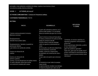 amistades, crear ambientes cordiales de trabajo, explorar movimientos y hacer
una práctica variada, diversa y divertida
SESION: 4 ACTIVIDAD ¿Así soy yo?
ACTIVIDAD COMPLEMENTARIA Conozco mi frecuencia cardiaca.
CONTENIDOS TRANSVERSALES FC Y E
MATERIAL
INICIO DESARROLLO
REFLEXION
Y CIERRE
 Carrera continua durante 6 minutos.
 Mientras corremos:
–
Desplazamientos
laterales hacia ambos lados.
–
Desplazamientos laterales cruzando las
piernas por delante
y por detrás con cambio de sentido.
–
Carrera con elevación de
rodillas.
–
Carrera con elevación de
talones a glúteos.
Carrera, a la voz de ya tocar con ambas manos
el suelo y después saltar hacia arriba
con extensión completa del cuerpo
A partir de la dinámica anterior, en la
última ronda quedan c on una pareja.
Ahora al momento de girar los círculos
y
parar la música se buscan hasta darse
la mano y sentarse en el suelo.La última
pareja en sentarse sale del
círculo y tiene la tarea de dialogar
sobre sus gustos y sentimientos en
torno
de la escuela, sus aficiones deportivas,
lecturas favoritas, la amistad,
miedos, vivencias e impresiones.
Se pretende una conversación más a
detalle:
lo que cada uno quiere que conozcan
de
él.
Al momento en que todas las parejas
hayan tenido
la oportunidad de entablar este diálogo,
el maestro propone que cada uno de
Comentar, al concluir cada fase, lo
siguiente:¿Logramos comunicarnos?,
¿cómo fue?
De los aprendizajes obtenidos, ¿cuál es
el más sobresaliente?
¿Qué más podemos aprender?
Todo esto, ¿para qué nos puede servir?
¿Cómo contribuyó el movimiento de las
manos a nuestro reconocimiento como
individuos?
 