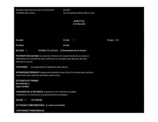 después saltar hacia arriba con extensión
completa del cuerpo.
posible
las tres pelotas dentro del círculo.
ASPECTOS
A EVALUAR
Escuela: Grado 1 Grupo: A, B,
Profesor: Fecha:
BLOQUE: 3 NOMBRE DEL BLOQUE: Conocimiento de mí mismo
PROPOSITO DEL BLOQUE los alumnos refuercen el conocimiento de su cuerpo e
identifiquen los elementos que conforman el concepto que cada uno de ellos
tiene de sí mismo
CONTENIDO . La cooperación en deportes alternativos.
APRENDIZAJEESPERADO Coopera activamente en pos de un fin común para resolver
situaciones que implican acuerdos y decisiones
SECUENCIA DE TRABAJO
Aprendamos a
jugar korfbal.
FINALIDAD DE LA SECUENCIA propiciar en los alumnos el trabajo
cooperativo, la interacción y el pensamiento estratégico
SESION: 11 ACTIVIDAD
ACTIVIDAD COMPLEMENTARIA A correr se ha dicho
CONTENIDOS TRANSVERSALES
 