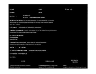 Escuela: Grado 1 Grupo: A, B,
Profesor: Fecha:
BLOQUE: 3
NOMBRE DEL
BLOQUE: Conocimiento de mí mismo
PROPOSITO DEL BLOQUE los alumnos refuercen el conocimiento de su cuerpo e
identifiquen los elementos que conforman el concepto que cada uno de ellos
tiene de sí mismo
CONTENIDO . La cooperación en deportes alternativos.
APRENDIZAJEESPERADO Coopera activamente en pos de un fin común para resolver
situaciones que implican acuerdos y decisiones
SECUENCIA DE TRABAJO
Aprendamos a
jugar korfbal.
FINALIDAD DE LA SECUENCIA propiciar en los alumnos el trabajo
cooperativo, la interacción y el pensamiento estratégico
SESION: 12 ACTIVIDAD
ACTIVIDAD COMPLEMENTARIA Conozco mi frecuencia cardiaca.
CONTENIDOS TRANSVERSALES
MATERIAL
INICIO DESARROLLO
REFLEXION
Y CIERRE
 Carrera continua durante 6 minutos.
 Mientras corremos:
CARRERA DE SEPIASe coloca cada
equipo en fila uno detrás de
Medir
y registrar el pulso cardiacoorganice una
 