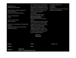 –
Desplazamientos
laterales hacia ambos lados.
–
Desplazamientos laterales cruzando las
piernas por delante
y por detrás con cambio de sentido.
–
Carrera con elevación de
rodillas.
–
Carrera con elevación de
talones a glúteos.
–
Carrera, a la voz de ya tocar con ambas manos
el suelo y
después saltar hacia arriba con extensión
completa del cuerpo.
otro. El primero pasa la mano derecha
entre sus piernas para tomar la mano
izquierda de su compañero de atrás. El
segundo, de igual modo, pasa su mano
derecha por entre sus piernas, para
tomar la mano izquierda del
compañero de
atrás. Todos colocados en esta
posición, comienza la carrera.
RELEVOS CON LA BOCA
Sale el primer concursante de cada
equipo y
llega hasta el lugar en donde se hallan
unos pañuelos en el suelo. Se agacha
y coge uno con la boca y lo trae hasta
donde están los de su equipo. El
siguiente participante le releva
cogiéndole el pañuelo con la boca y
corriendo a dejarlo en donde lo cogió.
Se repite hasta que pasen todos. Las
manos no pueden intervenir.
actividad de relajación con
la finalidad
de volver a la
calma en los alumnos tanto su frecuencia
cardiaca como respiratoria
ASPECTOS
A EVALUAR
Escuela: Grado 1 Grupo: A, B,
Profesor: Fecha:
BLOQUE: 3
NOMBRE DEL
BLOQUE: Conocimiento de mí mismo
 